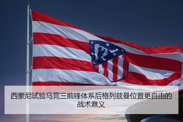 西蒙尼试验马竞三前锋体系后格列兹曼位置更自由的战术意义