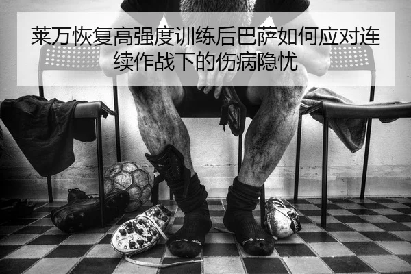 莱万恢复高强度训练后巴萨如何应对连续作战下的伤病隐忧